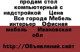 продам стол компьютерный с надстройкой. › Цена ­ 2 000 - Все города Мебель, интерьер » Офисная мебель   . Ивановская обл.